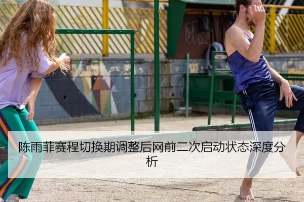 陈雨菲赛程切换期调整后网前二次启动状态深度分析
